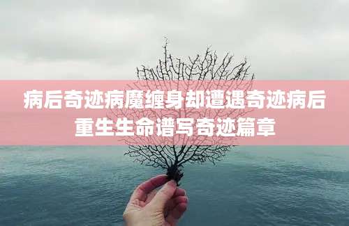 病后奇迹病魔缠身却遭遇奇迹病后重生生命谱写奇迹篇章
