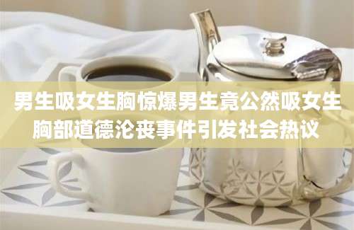 男生吸女生胸惊爆男生竟公然吸女生胸部道德沦丧事件引发社会热议