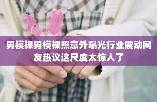 男模裸男模裸照意外曝光行业震动网友热议这尺度太惊人了