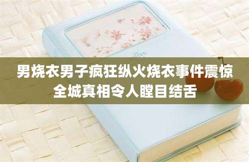 男烧衣男子疯狂纵火烧衣事件震惊全城真相令人瞠目结舌
