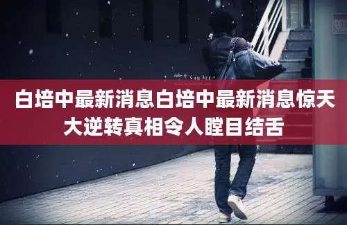 白培中最新消息白培中最新消息惊天大逆转真相令人瞠目结舌