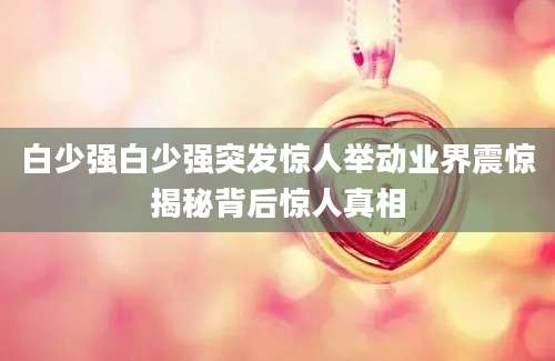 白少强白少强突发惊人举动业界震惊揭秘背后惊人真相