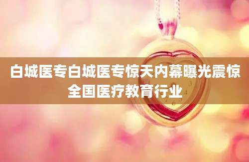 白城医专白城医专惊天内幕曝光震惊全国医疗教育行业