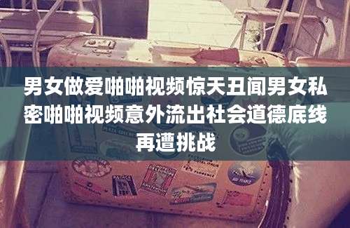 男女做爱啪啪视频惊天丑闻男女私密啪啪视频意外流出社会道德底线再遭挑战
