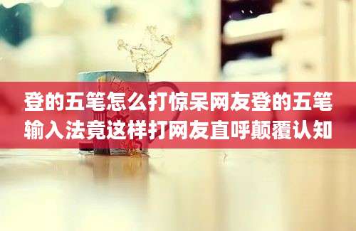 登的五笔怎么打惊呆网友登的五笔输入法竟这样打网友直呼颠覆认知
