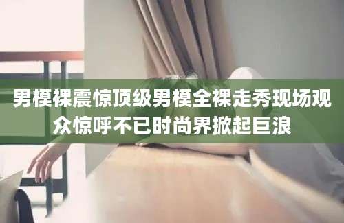 男模裸震惊顶级男模全裸走秀现场观众惊呼不已时尚界掀起巨浪