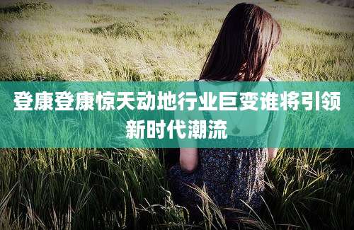 登康登康惊天动地行业巨变谁将引领新时代潮流