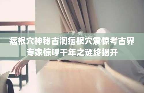痞根穴神秘古洞痞根穴震惊考古界专家惊呼千年之谜终揭开