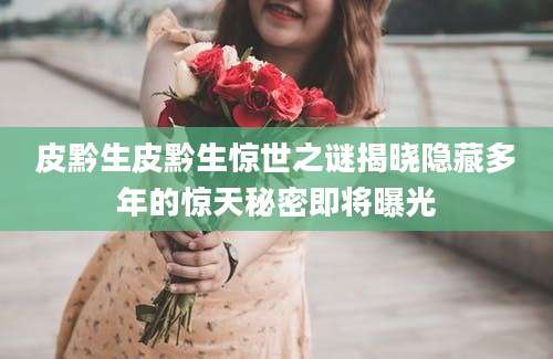 皮黔生皮黔生惊世之谜揭晓隐藏多年的惊天秘密即将曝光