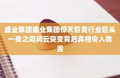 盛业集团盛业集团惊天巨变行业巨头一夜之间风云突变背后真相令人咋舌
