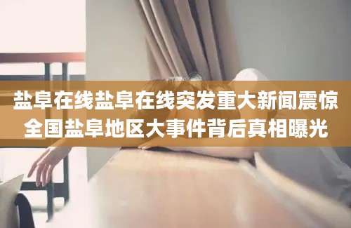 盐阜在线盐阜在线突发重大新闻震惊全国盐阜地区大事件背后真相曝光