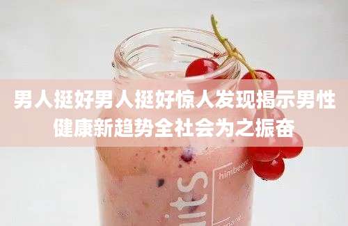 男人挺好男人挺好惊人发现揭示男性健康新趋势全社会为之振奋