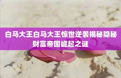 白马大王白马大王惊世逆袭揭秘隐秘财富帝国崛起之谜
