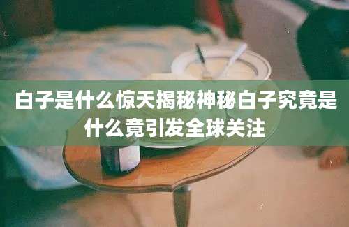 白子是什么惊天揭秘神秘白子究竟是什么竟引发全球关注