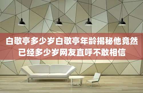 白敬亭多少岁白敬亭年龄揭秘他竟然已经多少岁网友直呼不敢相信