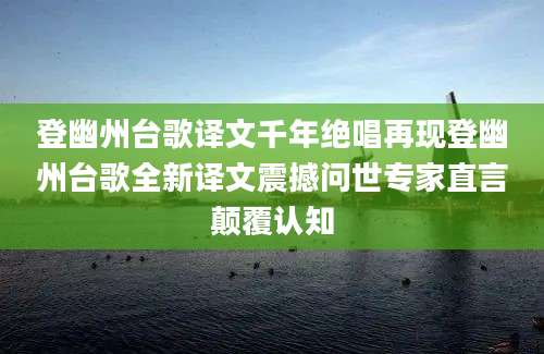 登幽州台歌译文千年绝唱再现登幽州台歌全新译文震撼问世专家直言颠覆认知