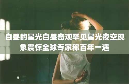 白昼的星光白昼奇观罕见星光夜空现象震惊全球专家称百年一遇