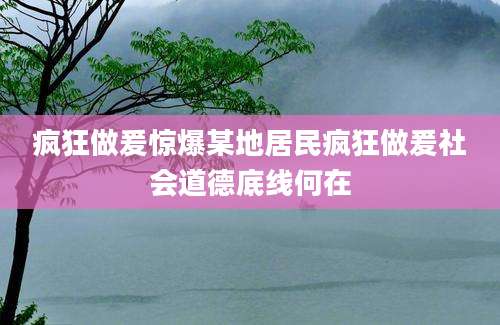 疯狂做爰惊爆某地居民疯狂做爰社会道德底线何在