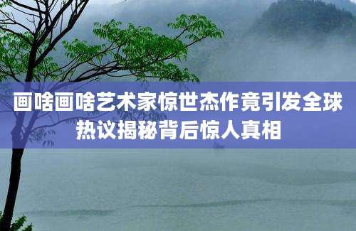 画啥画啥艺术家惊世杰作竟引发全球热议揭秘背后惊人真相