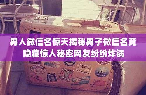 男人微信名惊天揭秘男子微信名竟隐藏惊人秘密网友纷纷炸锅