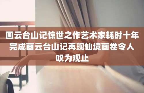 画云台山记惊世之作艺术家耗时十年完成画云台山记再现仙境画卷令人叹为观止