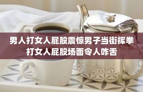 男人打女人屁股震惊男子当街挥拳打女人屁股场面令人咋舌