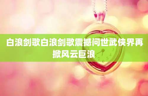 白浪剑歌白浪剑歌震撼问世武侠界再掀风云巨浪