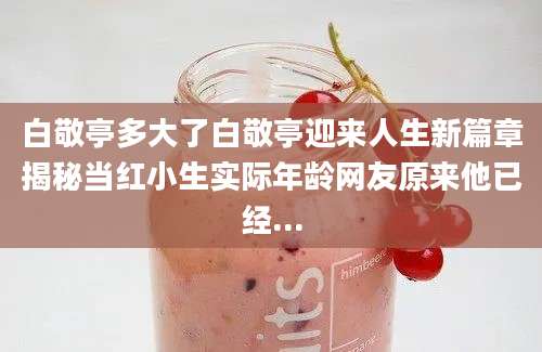白敬亭多大了白敬亭迎来人生新篇章揭秘当红小生实际年龄网友原来他已经...