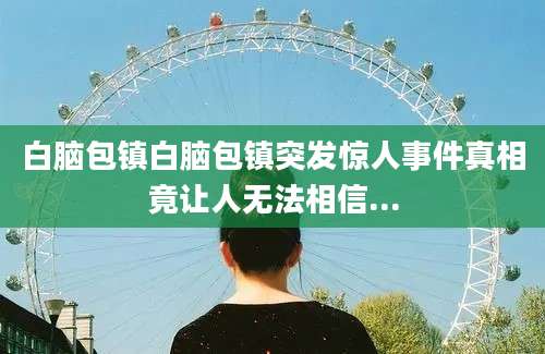 白脑包镇白脑包镇突发惊人事件真相竟让人无法相信...
