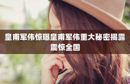 皇甫军伟惊曝皇甫军伟重大秘密揭露震惊全国