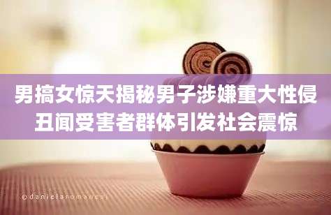 男搞女惊天揭秘男子涉嫌重大性侵丑闻受害者群体引发社会震惊