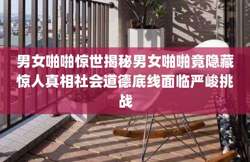 男女啪啪惊世揭秘男女啪啪竟隐藏惊人真相社会道德底线面临严峻挑战