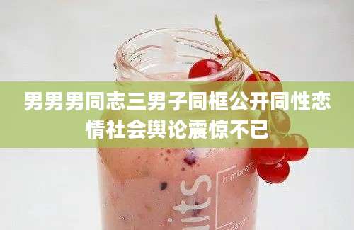 男男男同志三男子同框公开同性恋情社会舆论震惊不已