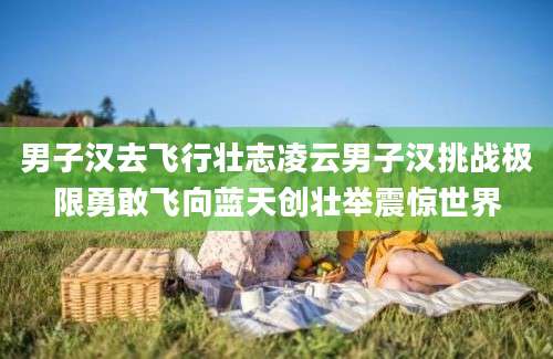 男子汉去飞行壮志凌云男子汉挑战极限勇敢飞向蓝天创壮举震惊世界