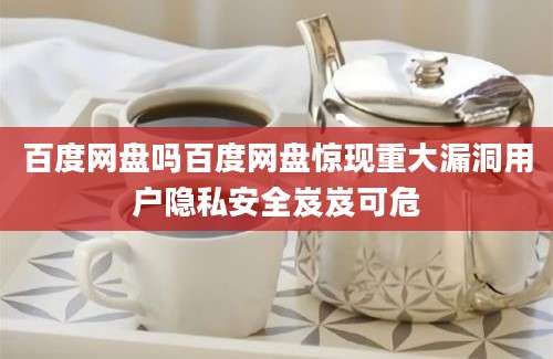百度网盘吗百度网盘惊现重大漏洞用户隐私安全岌岌可危