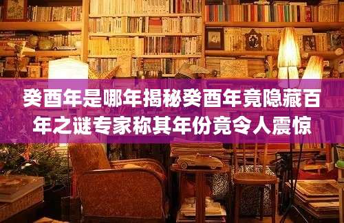 癸酉年是哪年揭秘癸酉年竟隐藏百年之谜专家称其年份竟令人震惊