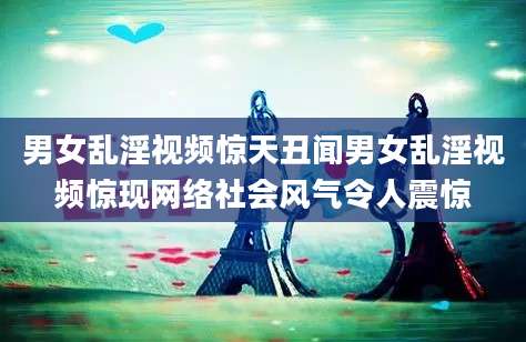 男女乱淫视频惊天丑闻男女乱淫视频惊现网络社会风气令人震惊