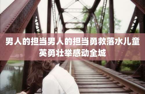 男人的担当男人的担当勇救落水儿童英勇壮举感动全城
