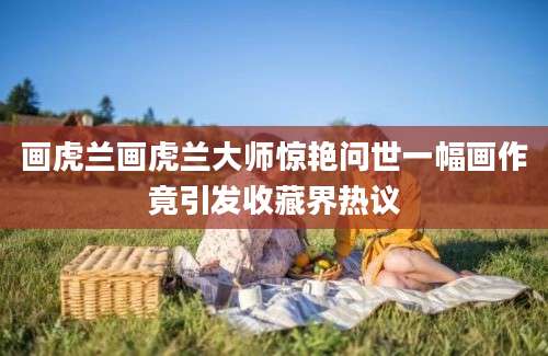 画虎兰画虎兰大师惊艳问世一幅画作竟引发收藏界热议