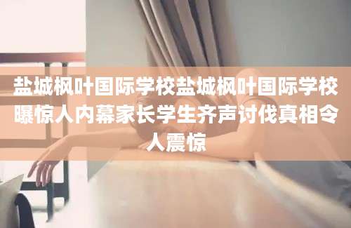 盐城枫叶国际学校盐城枫叶国际学校曝惊人内幕家长学生齐声讨伐真相令人震惊