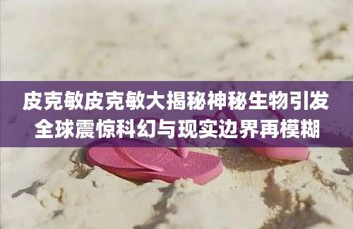 皮克敏皮克敏大揭秘神秘生物引发全球震惊科幻与现实边界再模糊