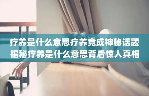 疗养是什么意思疗养竟成神秘话题揭秘疗养是什么意思背后惊人真相