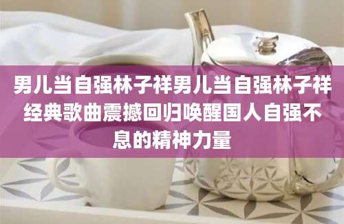 男儿当自强林子祥男儿当自强林子祥经典歌曲震撼回归唤醒国人自强不息的精神力量
