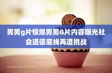 男男g片惊爆男男G片内容曝光社会道德底线再遭挑战