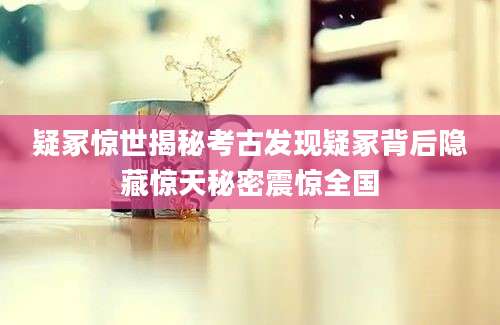 疑冢惊世揭秘考古发现疑冢背后隐藏惊天秘密震惊全国
