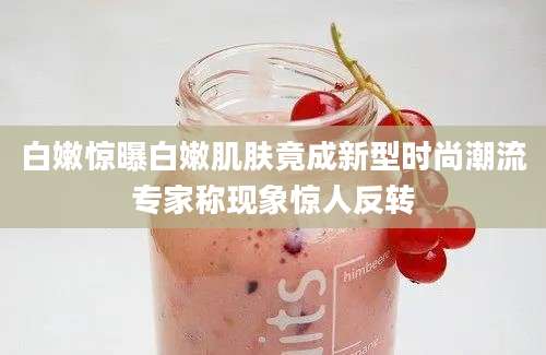 白嫩惊曝白嫩肌肤竟成新型时尚潮流专家称现象惊人反转