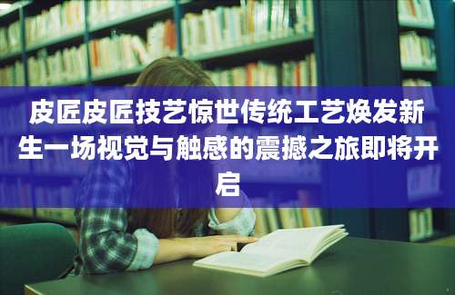 皮匠皮匠技艺惊世传统工艺焕发新生一场视觉与触感的震撼之旅即将开启