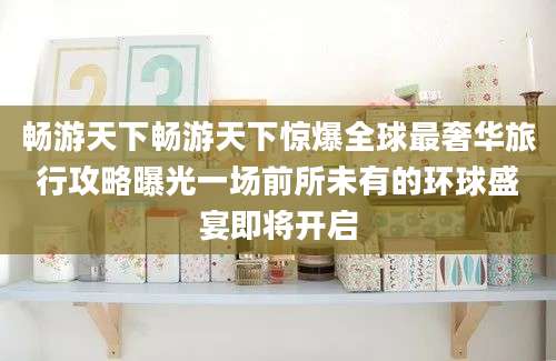 畅游天下畅游天下惊爆全球最奢华旅行攻略曝光一场前所未有的环球盛宴即将开启