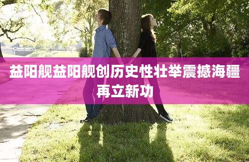 益阳舰益阳舰创历史性壮举震撼海疆再立新功