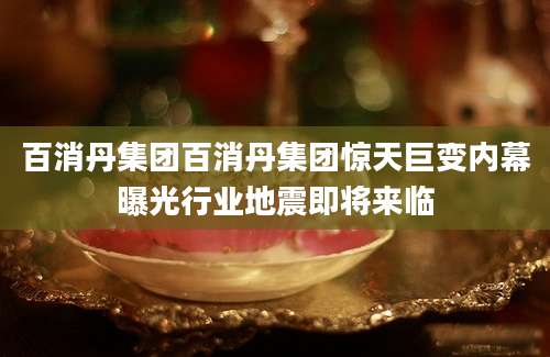 百消丹集团百消丹集团惊天巨变内幕曝光行业地震即将来临